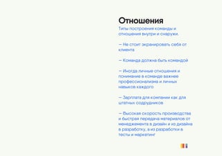 Отношения
Типы построения команды и
отношения внутри и снаружи.
— Не стоит экранировать себя от
клиента
— Команда должна быть командой
— Иногда личные отношения и
понимание в команде важнее
профессионализма и личных
навыков каждого
— Зарплата для компании как для
штатных содрудников
— Высокая скорость производства
и быстрая передача материалов от
менеджемента в дизайн и из дизайна
в разработку, а из разработки в
тесты и маркетинг
 