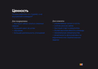 Для клиента:
— управляемые сроки и косты
— снятие рисков найма
— быстрый старт и результаты
— более высокая емкость команды
— минимальные обязательства
— возможность фокусировки на
маркетинге или стратегических
задачах
Ценность
Почему работать со студией, а не
внутренней командой?
Для подрядчика:
— быстрый набор опыта в смежных
сферах
— больший шанс на успех
— обучение
— большая длительность отношений
 