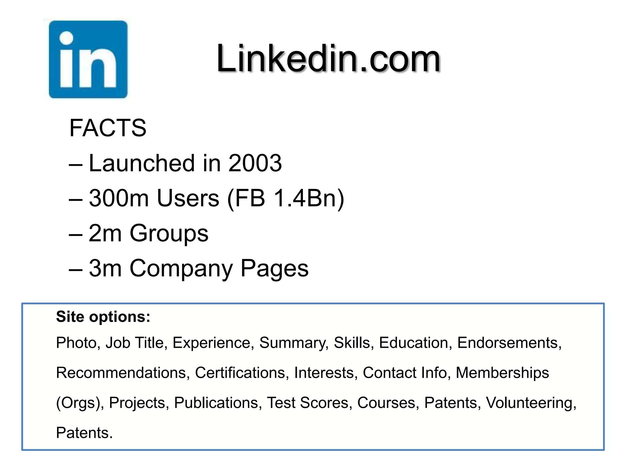 Linkedin.com 
FACTS 
– Launched in 2003 
– 300m Users (FB 1.4Bn) 
– 2m Groups 
– 3m Company Pages 
. 
Site options: 
Photo, Job Title, Experience, Summary, Skills, Education, Endorsements, 
Recommendations, Certifications, Interests, Contact Info, Memberships 
(Orgs), Projects, Publications, Test Scores, Courses, Patents, Volunteering, 
Patents. 
 
