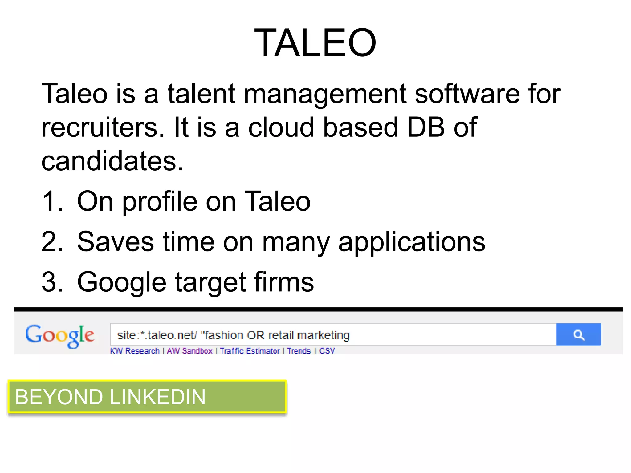 TALEO 
Taleo is a talent management software for 
recruiters. It is a cloud based DB of 
candidates. 
1. On profile on Taleo 
2. Saves time on many applications 
3. Google target firms 
BEYOND LINKEDIN 
 