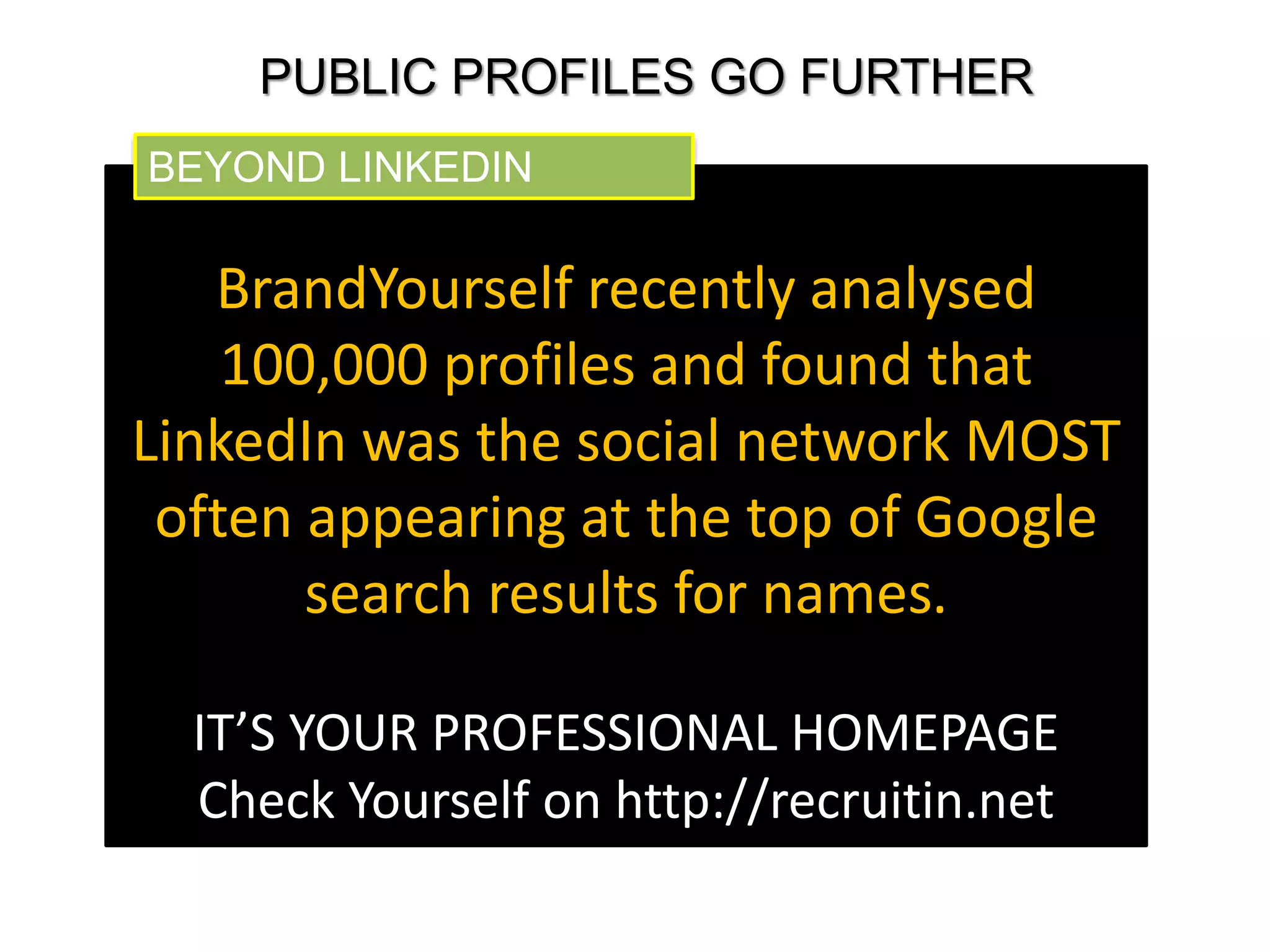 PUBLIC PROFILES GO FURTHER 
BEYOND LINKEDIN 
BrandYourself recently analysed 
100,000 profiles and found that 
LinkedIn was the social network MOST 
often appearing at the top of Google 
search results for names. 
IT’S YOUR PROFESSIONAL HOMEPAGE 
Check Yourself on http://recruitin.net 
 