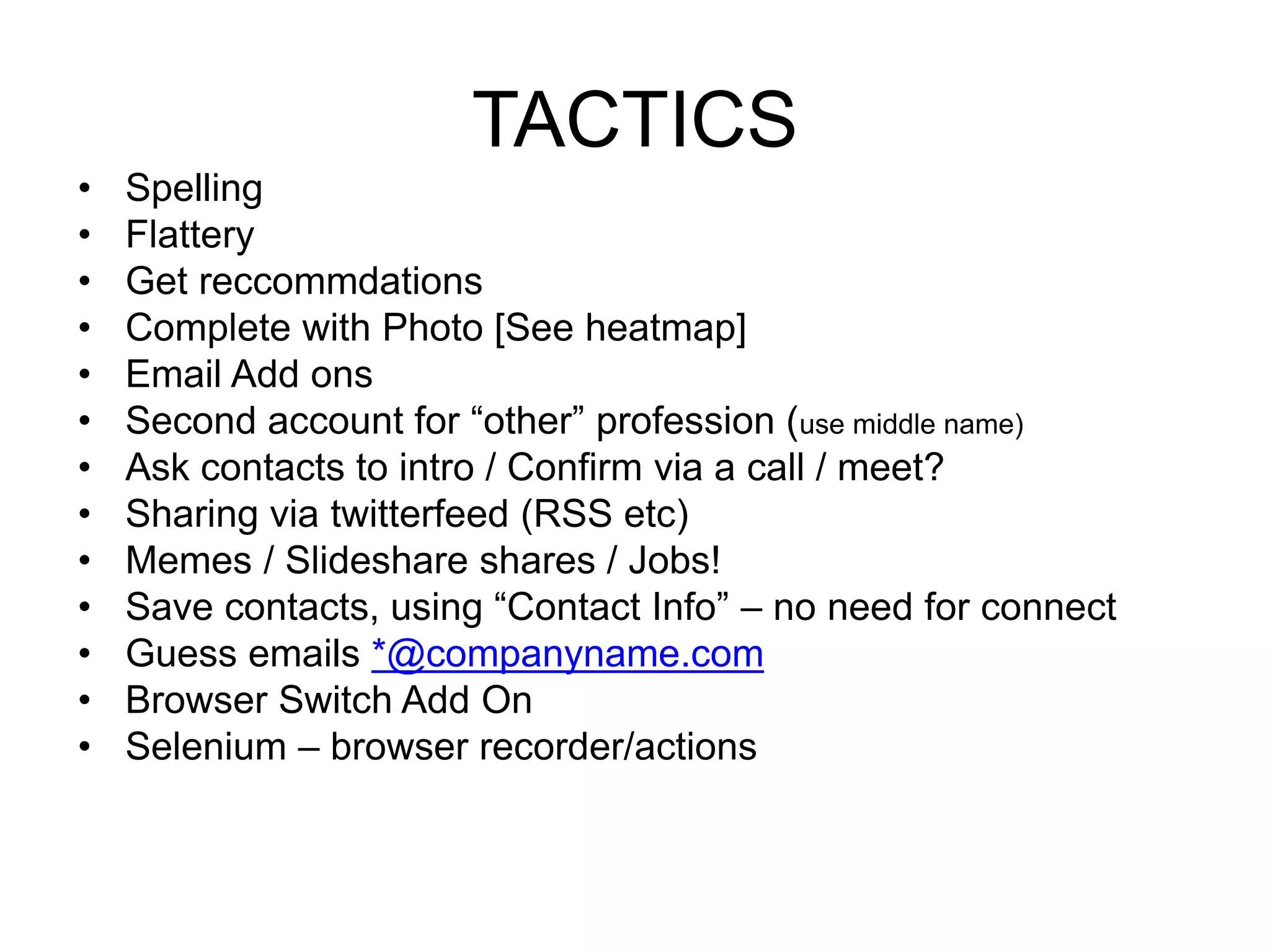 TACTICS 
• Spelling 
• Flattery 
• Get reccommdations 
• Complete with Photo [See heatmap] 
• Email Add ons 
• Second account for “other” profession (use middle name) 
• Ask contacts to intro / Confirm via a call / meet? 
• Sharing via twitterfeed (RSS etc) 
• Memes / Slideshare shares / Jobs! 
• Save contacts, using “Contact Info” – no need for connect 
• Guess emails *@companyname.com 
• Browser Switch Add On 
• Selenium – browser recorder/actions 
 