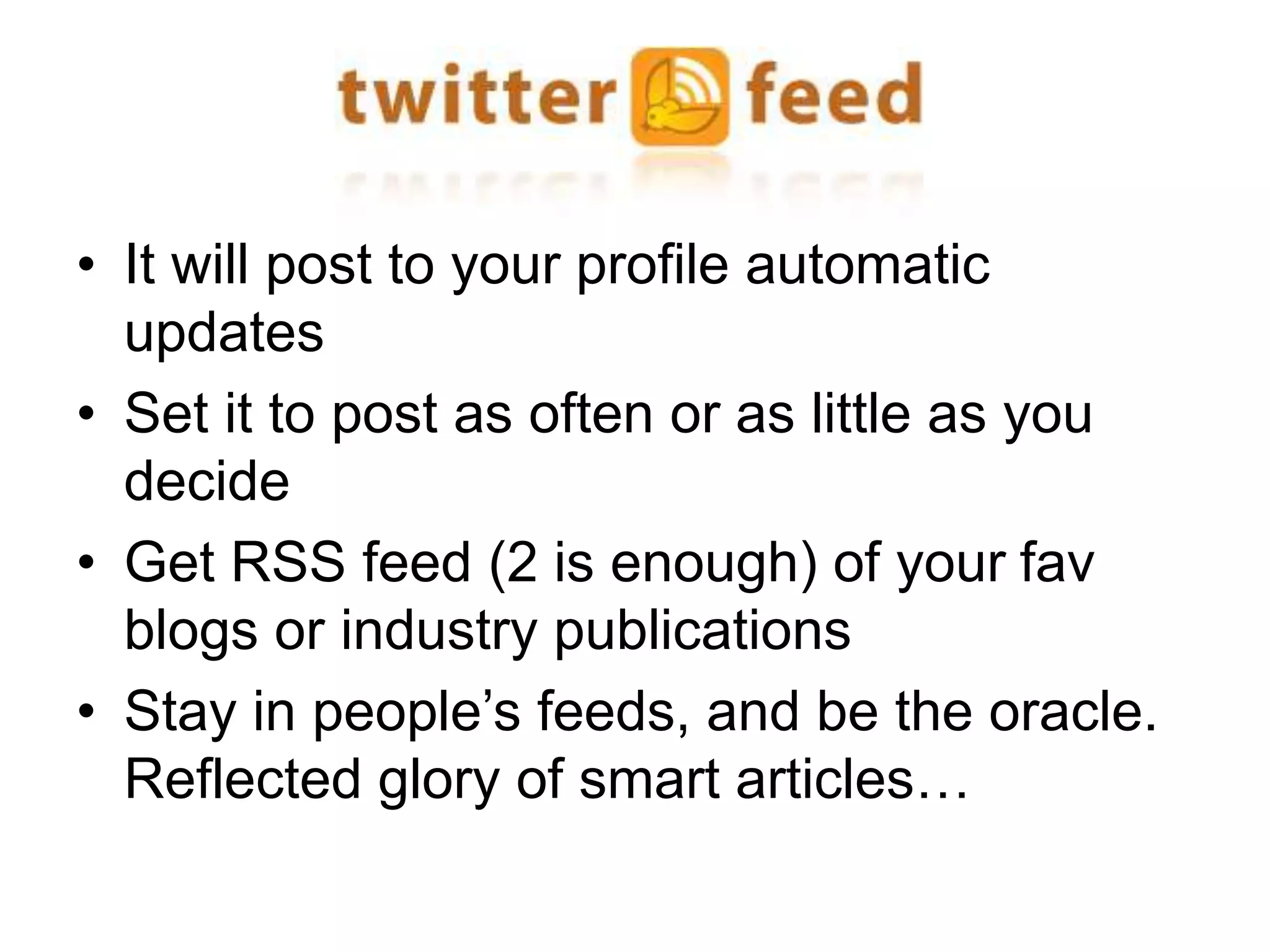 • It will post to your profile automatic 
updates 
• Set it to post as often or as little as you 
decide 
• Get RSS feed (2 is enough) of your fav 
blogs or industry publications 
• Stay in people’s feeds, and be the oracle. 
Reflected glory of smart articles… 
 