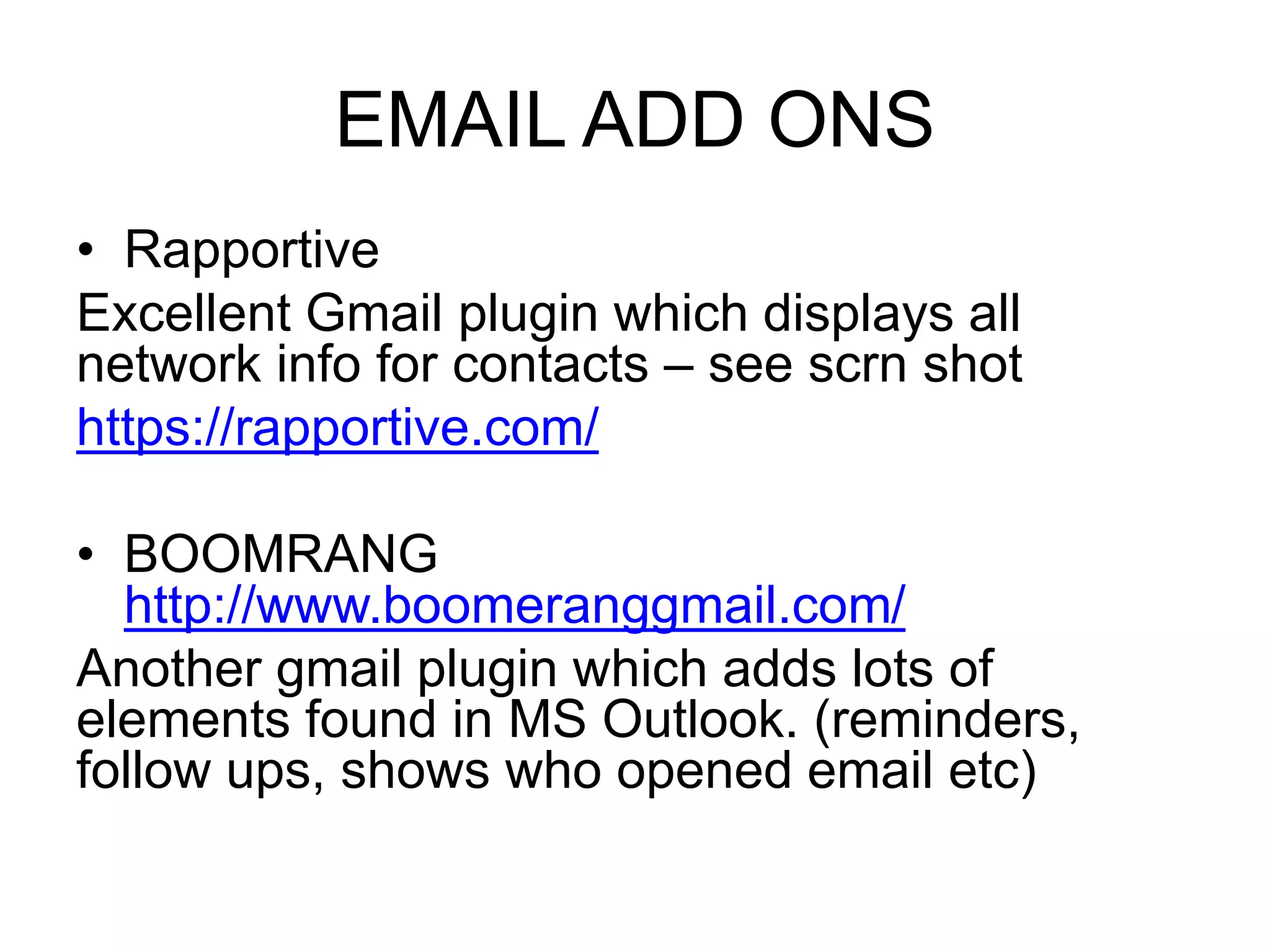 EMAIL ADD ONS 
• Rapportive 
Excellent Gmail plugin which displays all 
network info for contacts – see scrn shot 
https://rapportive.com/ 
• BOOMRANG 
http://www.boomeranggmail.com/ 
Another gmail plugin which adds lots of 
elements found in MS Outlook. (reminders, 
follow ups, shows who opened email etc) 
 