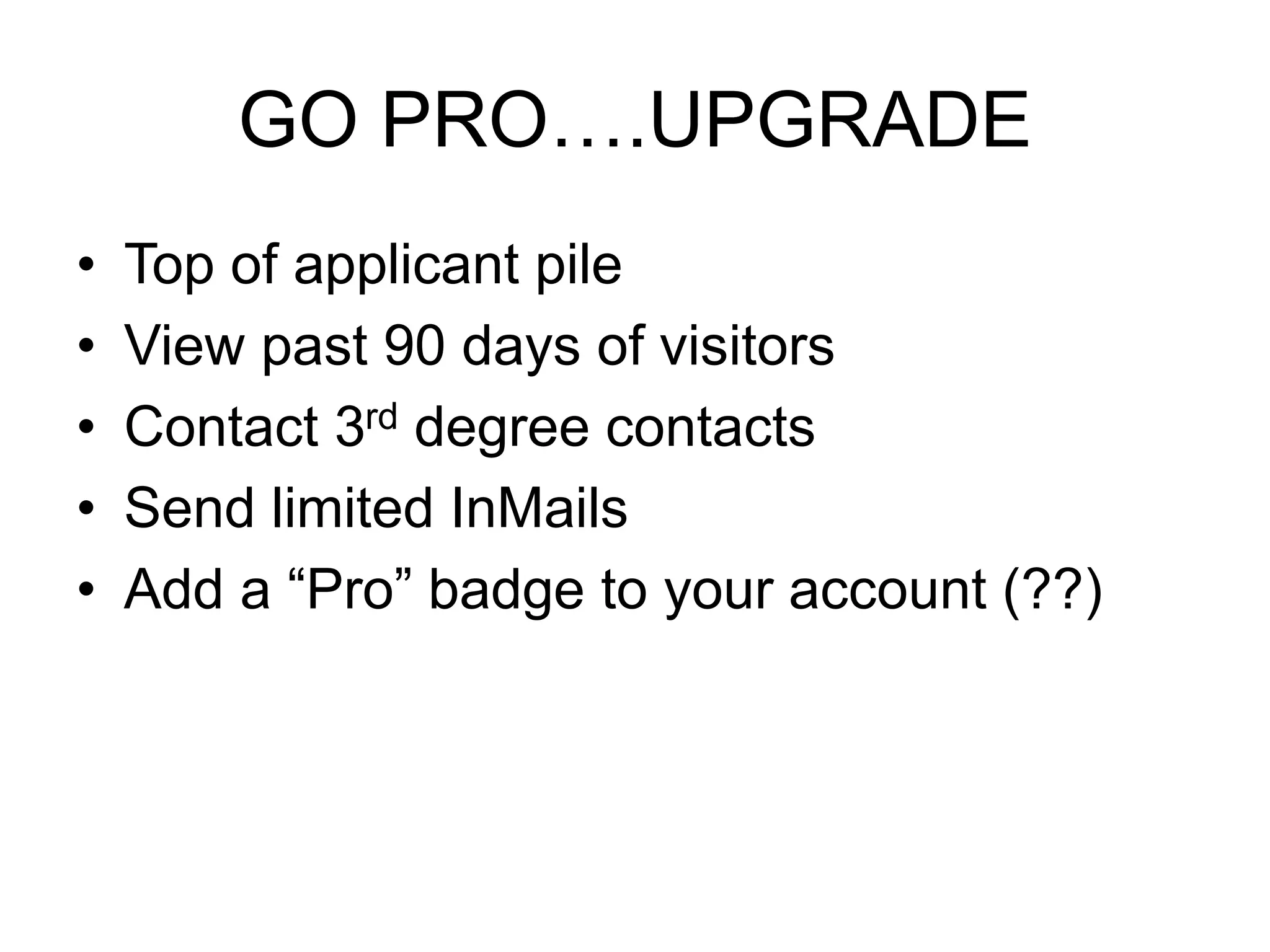 GO PRO….UPGRADE 
• Top of applicant pile 
• View past 90 days of visitors 
• Contact 3rd degree contacts 
• Send limited InMails 
• Add a “Pro” badge to your account (??) 
 