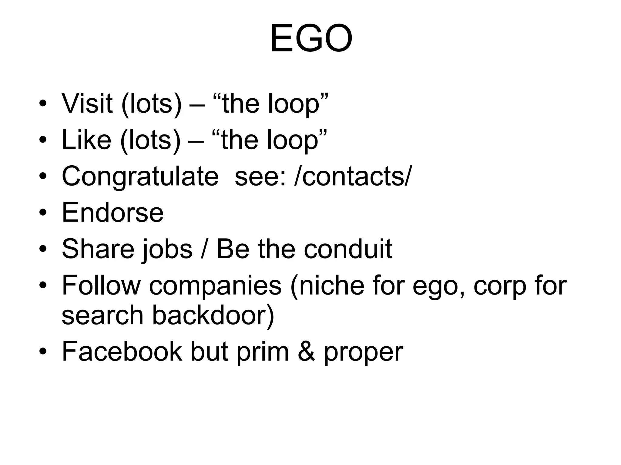 EGO 
• Visit (lots) – “the loop” 
• Like (lots) – “the loop” 
• Congratulate see: /contacts/ 
• Endorse 
• Share jobs / Be the conduit 
• Follow companies (niche for ego, corp for 
search backdoor) 
• Facebook but prim & proper 
 
