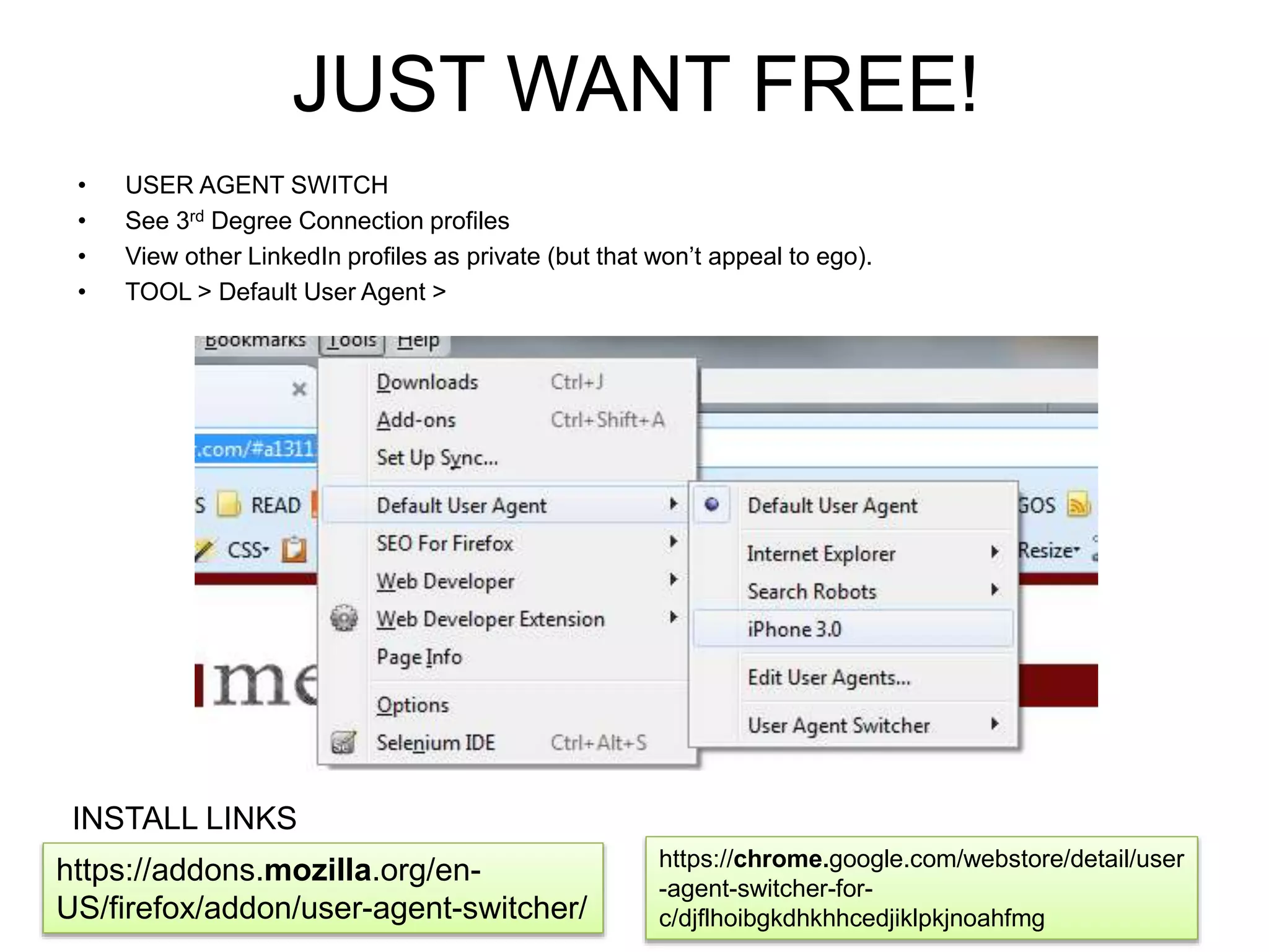 JUST WANT FREE! 
• USER AGENT SWITCH 
• See 3rd Degree Connection profiles 
• View other LinkedIn profiles as private (but that won’t appeal to ego). 
• TOOL > Default User Agent > 
https://addons.mozilla.org/en- 
US/firefox/addon/user-agent-switcher/ 
https://chrome.google.com/webstore/detail/user 
-agent-switcher-for-c/ 
djflhoibgkdhkhhcedjiklpkjnoahfmg 
INSTALL LINKS 
 