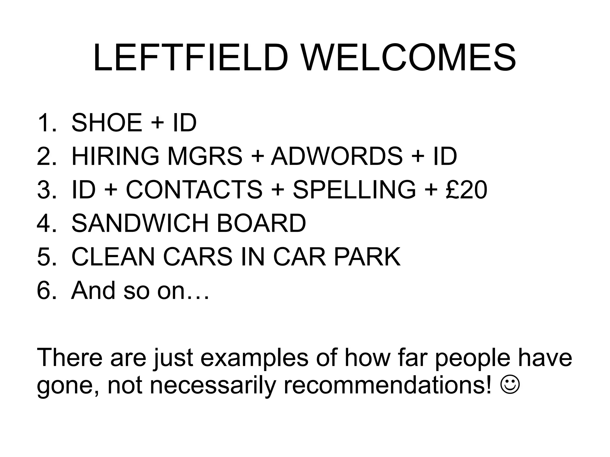 LEFTFIELD WELCOMES 
1. SHOE + ID 
2. HIRING MGRS + ADWORDS + ID 
3. ID + CONTACTS + SPELLING + £20 
4. SANDWICH BOARD 
5. CLEAN CARS IN CAR PARK 
6. And so on… 
There are just examples of how far people have 
gone, not necessarily recommendations!  
 