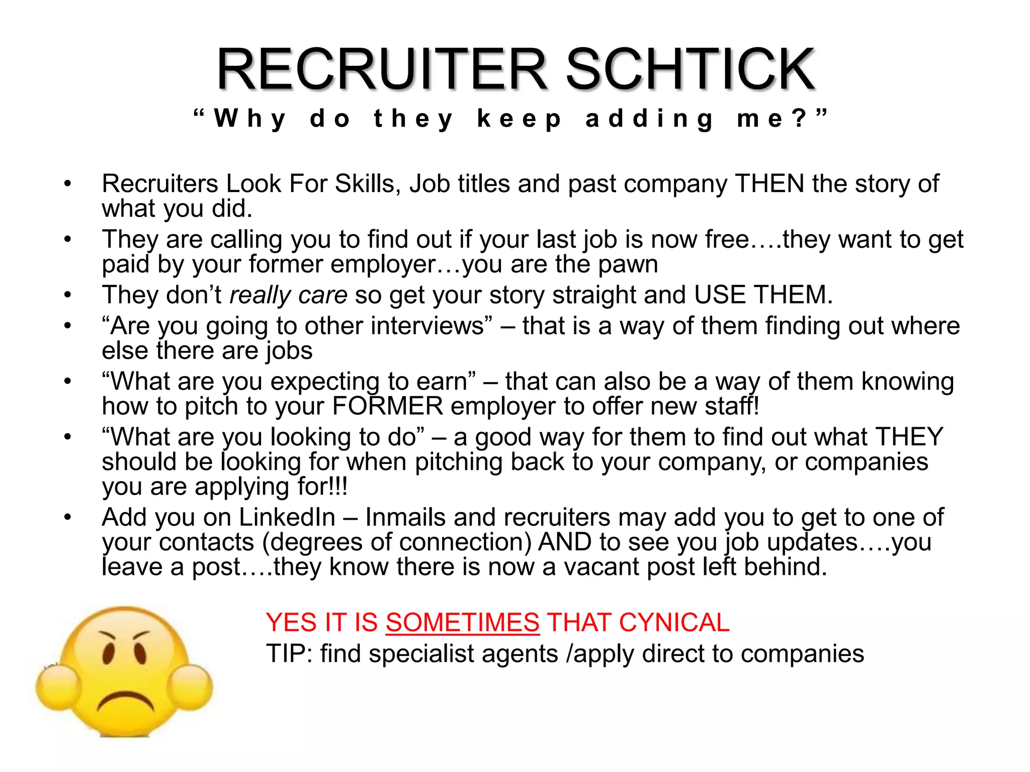 RECRUITER SCHTICK 
“ W h y d o t h e y k e e p a d d i n g m e ? ” 
• Recruiters Look For Skills, Job titles and past company THEN the story of 
what you did. 
• They are calling you to find out if your last job is now free….they want to get 
paid by your former employer…you are the pawn 
• They don’t really care so get your story straight and USE THEM. 
• “Are you going to other interviews” – that is a way of them finding out where 
else there are jobs 
• “What are you expecting to earn” – that can also be a way of them knowing 
how to pitch to your FORMER employer to offer new staff! 
• “What are you looking to do” – a good way for them to find out what THEY 
should be looking for when pitching back to your company, or companies 
you are applying for!!! 
• Add you on LinkedIn – Inmails and recruiters may add you to get to one of 
your contacts (degrees of connection) AND to see you job updates….you 
leave a post….they know there is now a vacant post left behind. 
YES IT IS SOMETIMES THAT CYNICAL 
TIP: find specialist agents /apply direct to companies 
 