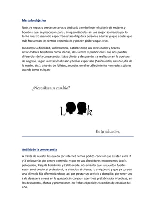 Mercado objetivo
Nuestro negocio ofrece un servicio dedicado a embellecer el cabello de mujeres y
hombres que se preocupan por su imagen dándoles así una mejor apariencia por lo
tanto nuestro mercado específico estará dirigido a personas adultas ya que son las que
más frecuentan los centros comerciales y poseen poder adquisitivo .
Buscamos su fidelidad, su frecuencia, satisfaciendo sus necesidades y deseos
ofreciéndoles beneficios como ofertas, descuentos y promociones que nos puedan
diferenciar de la competencia. Estas ofertas y descuentos se realizaran en la apertura
de negocio, según la estación del año y fechas especiales (San Valentín, navidad, día de
la madre, etc.), a través de folletos, anuncios en el establecimiento y en redes sociales
usando como eslogan:
Análisis de la competencia
A través de nuestra búsqueda por internet hemos podido concluir que existen entre 2
y 3 peluquerías por centro comercial y que en sus alrededores encontramos Jean’s
peluqueros, Paquita Fernández y Estilo oleolé, observando que sus puntos fuertes
están en el precio, el profesional, la atención al cliente, su antigüedad y que ya poseen
una clientela fija diferenciándonos así por prestar un servicio a domicilio, por tener una
sala de espera amena en la que podrán comprar aperitivos prefabricados y bebidas, en
los descuentos, ofertas y promociones en fechas especiales y cambios de estación del
año.
 