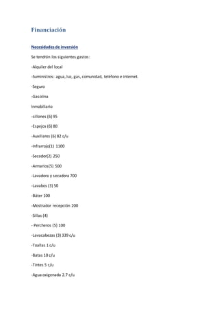 Financiación
Necesidades de inversión
Se tendrán los siguientes gastos:
-Alquiler del local
-Suministros: agua, luz, gas, comunidad, teléfono e internet.
-Seguro
-Gasolina
Inmobiliario
-sillones (6) 95
-Espejos (6) 80
-Auxiliares (6) 82 c/u
-Infrarrojo(1) 1100
-Secador(2) 250
-Armarios(5) 500
-Lavadora y secadora 700
-Lavabos (3) 50
-Báter 100
-Mostrador recepción 200
-Sillas (4)
- Percheros (5) 100
-Lavacabezas (3) 339 c/u
-Toallas 1 c/u
-Batas 10 c/u
-Tintes 5 c/u
-Agua oxigenada 2.7 c/u
 