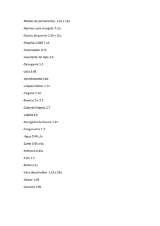 -Moldes de permanentes 1.25 x 12u
-Adornos para recogido 7 c/u
-Gomas de gancho 2.33 x 12u
-Orquillas (300) 7.14
-Pulverizador 0.75
-Suavizante de ropa 3.4
-Detergente 5.3
-Lejía 3.93
-Desinfectante 5.83
-Limpiacristales 1.72
-Fregona 2.50
-Bayetas 3 x 2.2
-Cubo de fregona 2.7
-Cepillo 4.6
-Recogedor de basura 1.27
-Friegasuelos 1.3
-Agua 0.46 c/u
-Zumo 0.95 x 6u
-Refresco 0.43u
-Café 1.2
-Bollería 2u
-Vaso desechables 1.51 x 25u
-Azúcar 1.09
-Sacarina 1.09
 