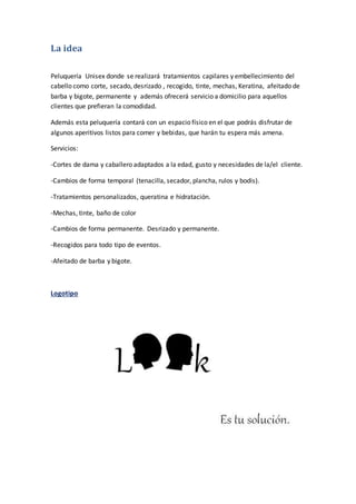 La idea
Peluquería Unisex donde se realizará tratamientos capilares y embellecimiento del
cabello como corte, secado, desrizado , recogido, tinte, mechas, Keratina, afeitado de
barba y bigote, permanente y además ofrecerá servicio a domicilio para aquellos
clientes que prefieran la comodidad.
Además esta peluquería contará con un espacio físico en el que podrás disfrutar de
algunos aperitivos listos para comer y bebidas, que harán tu espera más amena.
Servicios:
-Cortes de dama y caballero adaptados a la edad, gusto y necesidades de la/el cliente.
-Cambios de forma temporal (tenacilla, secador, plancha, rulos y bodis).
-Tratamientos personalizados, queratina e hidratación.
-Mechas, tinte, baño de color
-Cambios de forma permanente. Desrizado y permanente.
-Recogidos para todo tipo de eventos.
-Afeitado de barba y bigote.
Logotipo
 
