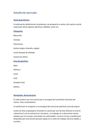 Estudio de mercado
Venta de productos
A continuación detallaremos los productos de peluquería en venta y de nuestra sala de
espera que ofrece algunos aperitivos y bebidas, estos son:
Peluquería:
Mascarilla
Champú
Extensiones
Aceites (argán, almendra, jojoba)
Loción después de afeitado
Espuma de afeitar
Zona de aperitivo:
Agua
Refresco
Zumo
Café
Sándwich fríos
Bollería
Descripción de los servicios
El salón contará con cinco socios que se encargará de las distintas funciones del
mismo. Estos se distribuirán:
Un profesional en recepción y se encargará del servicio de aperitivos (sala de espera)
Cuatro de ellos en peluquería teniendo en cuenta que uno de ellos ofrecerá el servicio
a domicilio el cual se realizará con cita previa, sin embargo no se descartará realizar
trabajos que no se hayan concertado con anterioridad, si este es el caso, el profesional
disponible para esta función prestará apoyo en el salón con trabajos técnicos rápidos y
sencillos.
 