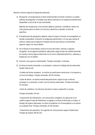 Nuestro servicio seguirá el siguiente protocolo:
1) Recepción: el recepcionista le dará la bienvenida al cliente y tomará sus datos
además de preguntar el trabajo que desea realizarse y le asignará el profesional
disponible o con el de la cita concertada.
Además de recepcionar a los clientes deberá contestar el teléfono, tomar las
citas previas para el salón y el servicio a domicilio y atender el área de
aperitivo.
2) El profesional de peluquería deberá colocar la bata al cliente, le acompañará al
tocado y procederá a hacerle las preguntas pertinentes a la vez que realiza el
análisis capilar para empezar el trabajo técnico que desea o recomendar
algunos según sus necesidades.
3) Se le llevará al lavacabezas salvo en el caso de tintes, mechas y algunos
recogidos. Se escogerá el producto adecuado según el tipo de cabello teniendo
en cuenta si tiene alguna alteración en el cuero cabelludo (pitiriasis, seborrea y
alopecia) y en el cabello
4) (normal, seco, graso o maltratado). Tiempo estimado: 5 minutos.
5) Se lleva al cliente al tocador y se procede a realizar el trabajo técnico deseado.
Puede tratarse de:
-Cambio de forma temporal, se realiza las particiones necesarias si lo requiere y
se inicia el trabajo. Tiempo estimado: 20-25 minutos.
-Corte de dama: se realiza realizando particiones según lo que se desea
conseguir y se procede a cortar con las técnica adecuadas. Tiempo estimado:
15 minutos.
-Corte de caballero: con técnicas de peine y tijera, maquinilla o navaja.
Tiempo estimado: 10 min.
-Tratamiento de hidratación: con mascarilla o ampollas. Se aplicarás en el
cabello según el tipo de hidratante escogido y se lleva al infrarrojo y se deja el
tiempo de espera adecuado, se retira el producto en el lavacabezas y se realiza
un acabado final. Tiempo estimado: 25-30 minutos.
-Tratamiento de queratina. Se seguirán las instrucciones según el fabricante.
Tiempo de espera: 40-45 min.
 