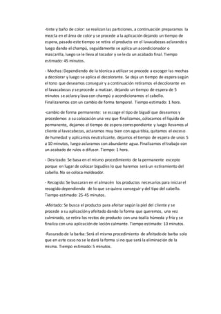 -tinte y baño de color: se realizan las particiones, a continuación preparamos la
mezcla en el área de color y se procede a la aplicación dejando un tiempo de
espera, pasado este tiempo se retira el producto en el lavacabezas aclarando y
luego dando el champú, seguidamente se aplica un acondicionador o
mascarilla, luego se le lleva al tocador y se le da un acabado final. Tiempo
estimado: 45 minutos.
- Mechas: Dependiendo de la técnica a utilizar se procede a escoger las mechas
a decolorar y luego se aplica el decolorante. Se deja un tiempo de espera según
el tono que deseamos conseguir y a continuación retiramos el decolorante en
el lavacabezas y se procede a matizar, dejando un tiempo de espera de 5
minutos se aclara y lava con champú y acondicionamos el cabello.
Finalizaremos con un cambio de forma temporal. Tiempo estimado: 1 hora.
-cambio de forma permanente: se escoge el tipo de bigudí que deseamos y
procedemos a su colocación una vez que finalizamos, colocamos el líquido de
permanente, dejamos el tiempo de espera correspondiente y luego llevamos al
cliente al lavacabezas, aclaramos muy bien con agua tibia, quitamos el exceso
de humedad y aplicamos neutralizante, dejamos el tiempo de espera de unos 5
a 10 minutos, luego aclaramos con abundante agua. Finalizamos el trabajo con
un acabado de rulos o difusor. Tiempo: 1 hora.
- Desrizado: Se basa en el mismo procedimiento de la permanente excepto
porque en lugar de colocar bigudíes lo que haremos será un estiramiento del
cabello. No se coloca moldeador.
- Recogido: Se buscaran en el almacén los productos necesarios para iniciar el
recogido dependiendo de lo que se quiera conseguir y del tipo del cabello.
Tiempo estimado: 25-45 minutos.
-Afeitado: Se busca el producto para afeitar según la piel del cliente y se
procede a su aplicación y afeitado dando la forma que queremos, una vez
culminado, se retira los restos de producto con una toalla húmeda y fría y se
finaliza con una aplicación de loción calmante. Tiempo estimado: 10 minutos.
-Rasurado de la barba: Será el mismo procedimiento de afeitado de barba solo
que en este caso no se le dará la forma si no que será la eliminación de la
misma. Tiempo estimado: 5 minutos.
 