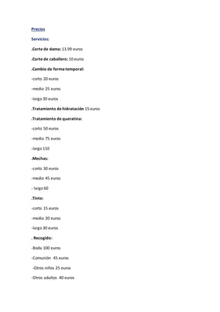 Precios
Servicios:
.Corte de dama: 13.99 euros
.Corte de caballero: 10 euros
.Cambio de forma temporal:
-corto 20 euros
-medio 25 euros
-largo 30 euros
.Tratamiento de hidratación 15 euros
.Tratamiento de queratina:
-corto 50 euros
-medio 75 euros
-largo 110
.Mechas:
-corto 30 euros
-medio 45 euros
- largo 60
.Tinte:
-corto 15 euros
-medio 20 euros
-largo 30 euros
. Recogido:
-Boda 100 euros
-Comunión 45 euros
-Otros niños 25 euros
-Otros adultos 40 euros
 
