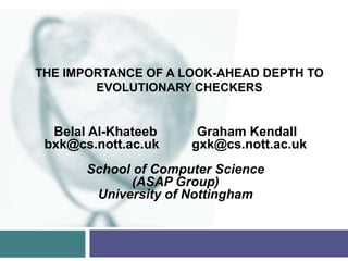 THE IMPORTANCE OF A LOOK-AHEAD DEPTH TO
        EVOLUTIONARY CHECKERS


  Belal Al-Khateeb     Graham Kendall
 bxk@cs.nott.ac.uk    gxk@cs.nott.ac.uk
       School of Computer Science
             (ASAP Group)
        University of Nottingham
 
