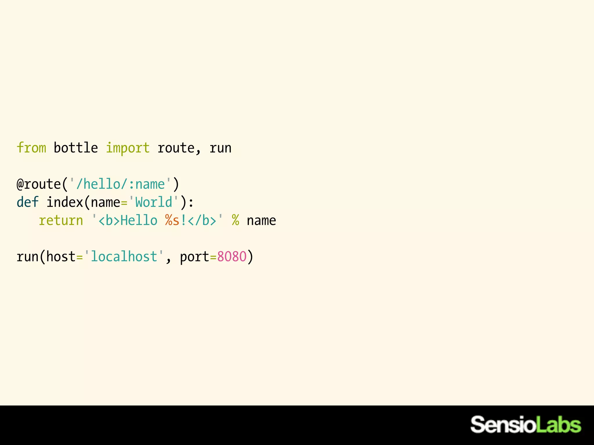 from bottle import route, run

@route('/hello/:name')
def index(name='World'):
   return '<b>Hello %s!</b>' % name

run(host='localhost', port=8080)
 