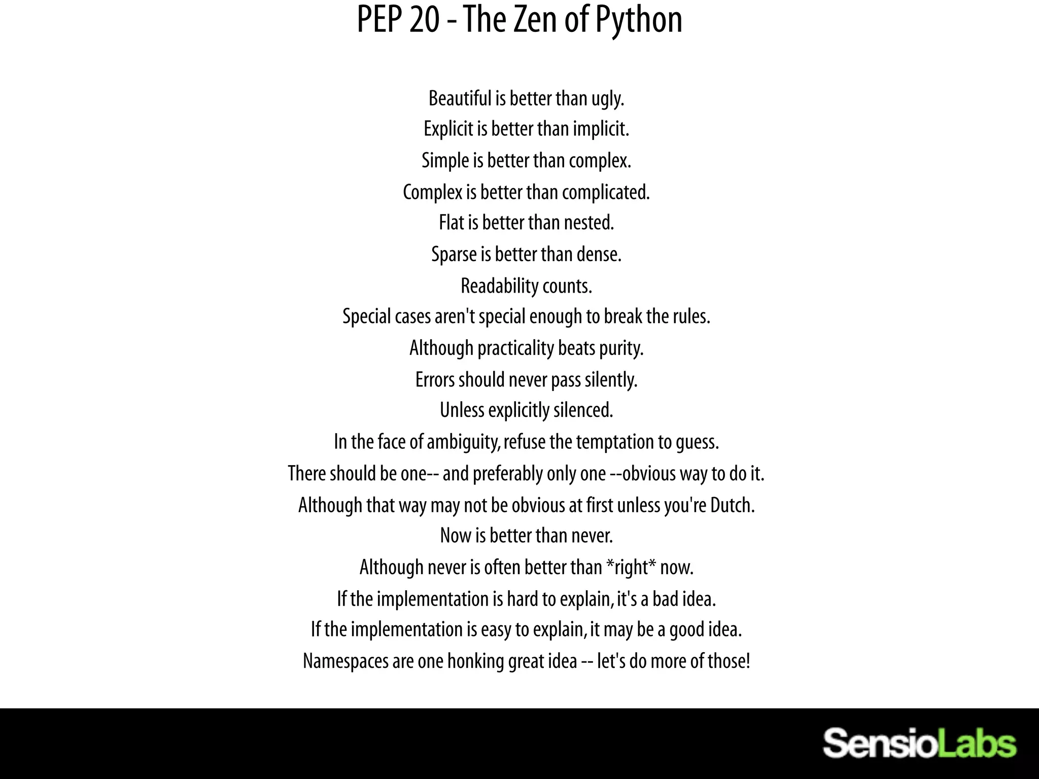 PEP 20 - The Zen of Python
                      Beautiful is better than ugly.
                     Explicit is better than implicit.
                     Simple is better than complex.
                  Complex is better than complicated.
                        Flat is better than nested.
                       Sparse is better than dense.
                           Readability counts.
         Special cases aren't special enough to break the rules.
                   Although practicality beats purity.
                    Errors should never pass silently.
                        Unless explicitly silenced.
       In the face of ambiguity, refuse the temptation to guess.
There should be one-- and preferably only one --obvious way to do it.
 Although that way may not be obvious at first unless you're Dutch.
                        Now is better than never.
            Although never is often better than *right* now.
        If the implementation is hard to explain, it's a bad idea.
   If the implementation is easy to explain, it may be a good idea.
  Namespaces are one honking great idea -- let's do more of those!
 