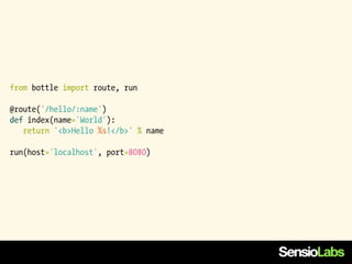 from bottle import route, run

@route('/hello/:name')
def index(name='World'):
   return '<b>Hello %s!</b>' % name

run(host='localhost', port=8080)
 