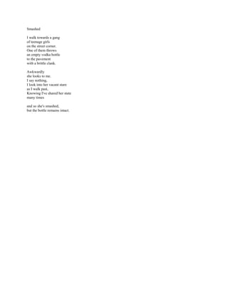 Smashed

I walk towards a gang
of teenage girls
on the street corner.
One of them throws
an empty vodka bottle
to the pavement
with a brittle clank.

Awkwardly
she looks to me.
I say nothing,
I look into her vacant stare
as I walk past,
Knowing I've shared her state
many times

and so she's smashed,
but the bottle remains intact.
 