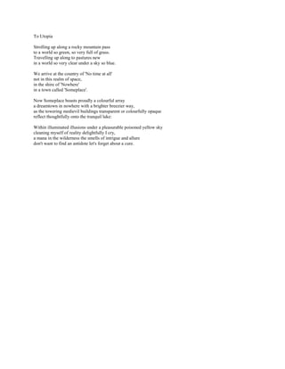 To Utopia

Strolling up along a rocky mountain pass
to a world so green, so very full of grass.
Travelling up along to pastures new
in a world so very clear under a sky so blue.

We arrive at the country of 'No time at all'
not in this realm of space,
in the shire of 'Nowhere'
in a town called 'Someplace'.

Now Someplace boasts proudly a colourful array
a dreamtown in nowhere with a brighter breezier way,
as the towering medievil buildings transparent or colourfully opaque
reflect thoughtfully onto the tranquil lake:

Within illuminated illusions under a pleasurable poisoned yellow sky
cleaning myself of reality delightfully I cry,
a mana in the wilderness the smells of intrigue and allure
don't want to find an antidote let's forget about a cure.
 