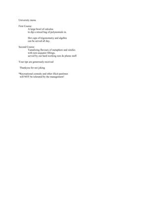 University menu

First Course:
         A large bowl of calculus
         to dip a mixed bag of polynomials in.

        Hot cups of trigonometry and algebra
        can be served all day.

Second Course:
        Tantalizing flavours of metaphors and similes
        with non-sequator fillings,
        served by our hard working non de plume staff.

Your tips are generously received

Thankyou for not joking

*Recreational comody and other illicit pastimes
 will NOT be tolerated by the management!
 