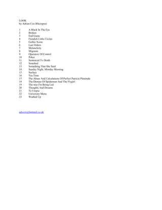 LOOK
by Adrian Cox BSc(open)

1      A Black In The Eye
2      Broken
3      End Game
4      Fiendish Little Circles
5      Gothic Scene
6      Last Orders
7      Melancholy
8      Migrants
9      Operators Of Control
10     Poker
11     Sentenced To Death
12     Smashed
13     Something That She Said
14     Sunday Night, Monday Morning
15     Surface
16     Tea Time
17     The Abuse And Calculations Of Perfect Patricia Plenitude
18     The Demise Of Spiderman And The Flygirl
19     The way I'm Being Led
20     Thoughts And Dreams
21     To Utopia
22     University Menu
23     Washed Up




adycox@hotmail.co.uk
 