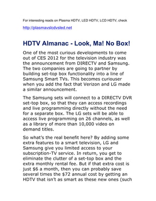 For interesting reads on Plasma HDTV, LED HDTV, LCD HDTV, check

http://plasmavslcdvsled.net



HDTV Almanac - Look, Ma! No Box!
One of the most curious developments to come
out of CES 2012 for the television industry was
the announcement from DIRECTV and Samsung.
The two companies are going to partner by
building set-top box functionality into a line of
Samsung Smart TVs. This becomes curiouser
when you add the fact that Verizon and LG made
a similar announcement.
The Samsung sets will connect to a DIRECTV DVR
set-top box, so that they can access recordings
and live programming directly without the need
for a separate box. The LG sets will be able to
access live programming on 26 channels, as well
as a library of more than 10,000 video on
demand titles.
So what’s the real benefit here? By adding some
extra features to a smart television, LG and
Samsung give you limited access to your
subscription-TV service. In return, you get to
eliminate the clutter of a set-top box and the
extra monthly rental fee. But if that extra cost is
just $6 a month, then you can probably save
several times the $72 annual cost by getting an
HDTV that isn’t as smart as these new ones (such
 