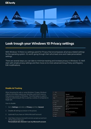 Look trough your Windows 10 Privacy settings
With Windows 10 there is a settings panel for Privacy that encompasses all privacy-related settings
for the operating system. It’s worth going through them all at least once and make personalized
settings.
There are several steps you can take to minimize tracking and increase privacy in Windows 10. We’ll
start with simple privacy settings and then move on to more advanced Group Policy and Registry
Edit modifications.
Disable Ad Tracking
When browsing the web or using Windows 10 apps, Windows
collects information about your activities, and much more so
than previous version of Windows. This information is used to
create an advertising ID that is used by a variety of companies to
target ads.
How to disable:
1.	 Go to Settings and click on Privacy and then General.
2.	 Disable all settings as shown in the picture.
3.	 (optional) If you have an Online Microsoft account.
4.	 Visit https://choice.microsoft.com/en-us/opt-out and turn
off the option that says:
Personalized ads wherever I use my Microsoft account.
 