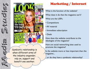 Marketing / Internet
                            What is the function of the website?
                            What does it do that the magazine can’t?
                            What are the USPs:
                            • Competitions
                            • AV material
                            • Immediate subscription
                            • Deals
                            How does the website contribute to the
                            ideologies of the magazine?
                            How are social networking sites used to
                            promote the magazine?
Symbiotic relationship is
                            Is the website more or less important than the
when different arms of      magazine...
 the industry engender,
                            ...or do they have a symbiotic relationship?
  rely on, support and
  benefit one another.
 