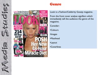Genre
Look is a Fashion/Celebrity Gossip magazine.
From the front cover analyse signifiers which
immediately tell the audience the genre of the
magazine.
Consider:
•Colours
•Images
•Masthead
•Layout
•Coverlines
 