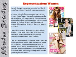 Representation: Women
Female lifestyle magazines may make less liberal 
use of stereotypes than their male counterparts.  
 
A recent ar4cle in Glamour magazine presented 
the sex lives of a porn star, a plas4c surgeon and a 
gynaecologist. It ﬁrst summed up the stereotypical 
assump4ons about such professions from the point 
of view of the interviewees, and then gave the 
male and female interviewees a chance to present 
their side.  
 
The ar4cle oﬀered a posi4ve construc4on of the 
male porn star, who might have otherwise been 
portrayed stereotypically as a chauvinist or 
womanizer or even a sex object himself.  
 
This ar4cle deliberately challenged stereotypes; yet 
the magazine s4ll makes many assump4ons about 
its audience. It presents stereotypical ideals of 
female beauty for the readers to aspire to, and 
provides many pages of advice on how to recreate 
such looks, thus presen4ng its template of beauty 
posi4vely to its audience. 
 