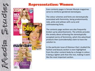 Representation: Women
        Even contents pages in female lifestyle magazines 
        serve to reinforce gendered stereotypes.  
         
        The colour schemes and fonts are stereotypically 
        associated with femininity, being predominantly 
        reds, pinks and yellows with curvy and 
        unthreatening fonts.  
         
        The contents page sec4ons are also frequently 
        broken up by adver4sements. The ar4cles provoke 
        the anxiety about achieving the stereotypically 
        accepted norms of femininity, which the adver4sed 
        products then (coincidentally) claim to have the 
        solu4on to.  
         
        In the par4cular issue of Glamour that I studied the 
        fashion and beauty sec4on is even highlighted 
        from the other content body by a change in colour, 
        it being a lighter pink than the rest, making it seem 
        like the most important sec4on. 
 