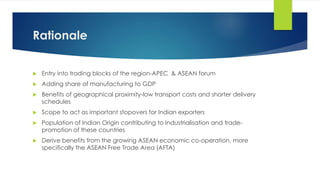 Rationale
 Entry into trading blocks of the region-APEC & ASEAN forum
 Adding share of manufacturing to GDP
 Benefits of geographical proximity-low transport costs and shorter delivery
schedules
 Scope to act as important stopovers for Indian exporters
 Population of Indian Origin contributing to Industrialisation and trade-
promotion of these countries
 Derive benefits from the growing ASEAN economic co-operation, more
specifically the ASEAN Free Trade Area (AFTA)
 