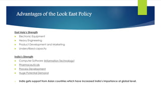 Advantages of the Look East Policy
East Asia’s Strength
 Electronic Equipment
 Heavy Engineering
 Product Development and Marketing
 Underutilized capacity
India’s Strength
 Computer Software (Information Technology)
 Pharmaceuticals
 Process Development
 Huge Potential Demand
 India gets support from Asian countries which have increased India’s importance at global level.
 