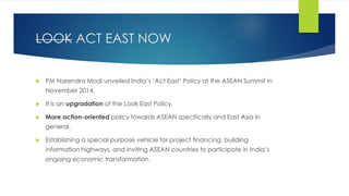 LOOK ACT EAST NOW
 PM Narendra Modi unveiled India’s ‘Act East’ Policy at the ASEAN Summit in
November 2014.
 It is an upgradation of the Look East Policy.
 More action-oriented policy towards ASEAN specifically and East Asia in
general.
 Establishing a special purpose vehicle for project financing, building
information highways, and inviting ASEAN countries to participate in India’s
ongoing economic transformation.
 