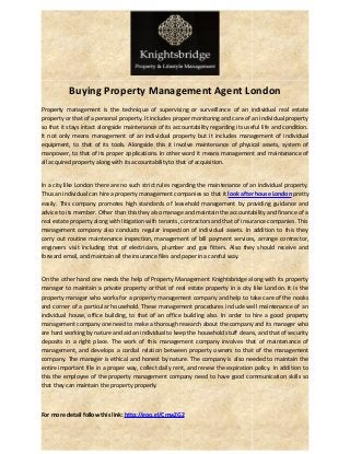 Buying Property Management Agent London 
Property management is the technique of supervising or surveillance of an individual real estate 
property or that of a personal property. It includes proper monitoring and care of an individual property 
so that it stays intact alongside maintenance of its accountability regarding its useful life and condition. 
It not only means management of an individual property but it includes management of individual 
equipment, to that of its tools. Alongside this it involve maintenance of physical assets, system of 
manpower, to that of its proper applications. In other word it means management and maintenance of 
all acquired property along with its accountability to that of acquisition. 
In a city like London there are no such strict rules regarding the maintenance of an individual property. 
Thus an individual can hire a property management companies so that it look after house London pretty 
easily. This company promotes high standards of leasehold management by providing guidance and 
advice to its member. Other than this they also manage and maintain the accountability and finance of a 
real estate property along with litigation with tenants, contractors and that of insurance companies. This 
management company also conducts regular inspection of individual assets. In addition to this they 
carry out routine maintenance inspection, management of bill payment services, arrange contractor, 
engineers visit including that of electricians, plumber and gas fitters. Also they should receive and 
forward email, and maintain all the insurance files and paper in a careful way. 
On the other hand one needs the help of Property Management Knightsbridge along with its property 
manager to maintain a private property or that of real estate property in a city like London. It is the 
property manager who works for a property management company and help to take care of the nooks 
and corner of a particular household. These management procedures include well maintenance of an 
individual house, office building, to that of an office building also. In order to hire a good property 
management company one need to make a thorough research about the company and its manager who 
are hard working by nature and aid an individual to keep the household stuff cleans, and that of security 
deposits in a right place. The work of this management company involves that of maintenance of 
management, and develops a cordial relation between property owners to that of the management 
company. The manager is ethical and honest by nature. The company is also needed to maintain the 
entire important file in a proper way, collect daily rent, and renew the expiration policy. In addition to 
this the employee of the property management company need to have good communication skills so 
that they can maintain the property properly. 
For more detail follow this link: http://goo.gl/CmwZG2 
