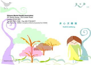 Designed by Rebecca Tang Chinese Mental Health Association 2/F Zenith House, 155 Curtain Road London EC2A 3QY Tel 020 7613 1008  Fax 020 7739 6577 Reg. Charity No. 1058934  Company Limited by Guarantee No.3150505 照料者需知 身 心 灵 健 康  Health & wellbeing 華 心 會  C M H A Chinese Mental Health Association 2/F Zenith House, 155 Curtain Road London EC2A 3QY Tel 020 7613 1008  Fax 020 7739 6577 Reg. Charity No. 1058934  Company Limited by Guarantee No.3150505 照料者權益 ( 一 .  概述 ) Carers’ Rights — 1. An Overview 照料者需知 華 心 會  C M H A 