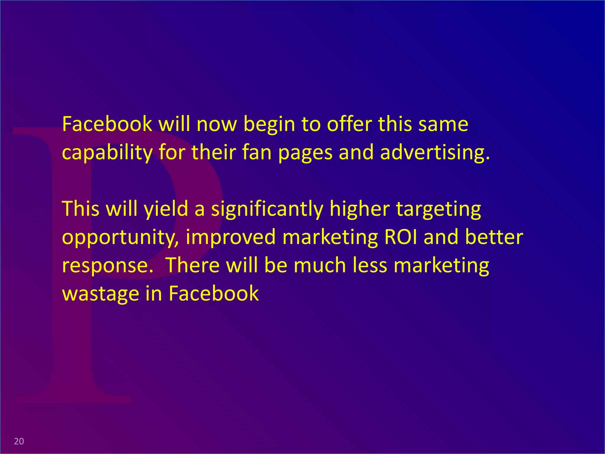 ProRelevant Marketing Solutions20
Facebook will now begin to offer this same
capability for their fan pages and advertising.
This will yield a significantly higher targeting
opportunity, improved marketing ROI and better
response. There will be much less marketing
wastage in Facebook
 