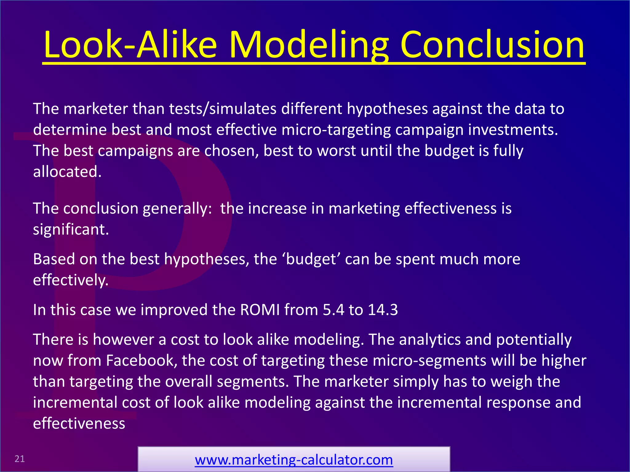 ProRelevant Marketing Solutions21
The conclusion generally: the increase in marketing effectiveness is
significant.
Based on the best hypotheses, the ‘budget’ can be spent much more
effectively.
In this case we improved the ROMI from 5.4 to 14.3
There is however a cost to look alike modeling. The analytics and potentially
now from Facebook, the cost of targeting these micro-segments will be higher
than targeting the overall segments. The marketer simply has to weigh the
incremental cost of look alike modeling against the incremental response and
effectiveness
The marketer than tests/simulates different hypotheses against the data to
determine best and most effective micro-targeting campaign investments.
The best campaigns are chosen, best to worst until the budget is fully
allocated.
Look-Alike Modeling Conclusion
www.marketing-calculator.com
 
