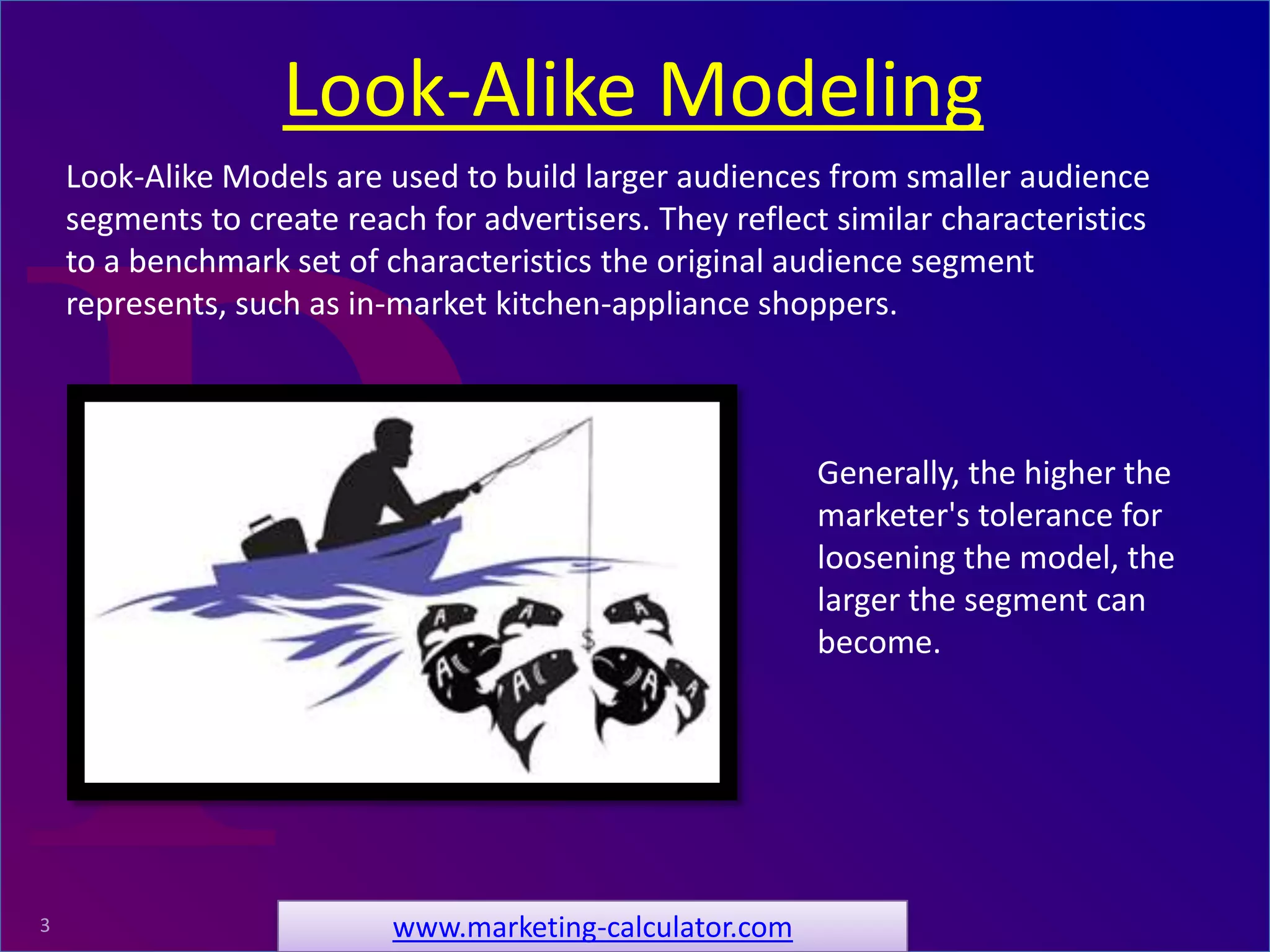 ProRelevant Marketing Solutions3
Look-Alike Models are used to build larger audiences from smaller audience
segments to create reach for advertisers. They reflect similar characteristics
to a benchmark set of characteristics the original audience segment
represents, such as in-market kitchen-appliance shoppers.
Look-Alike Modeling
www.marketing-calculator.com
Generally, the higher the
marketer's tolerance for
loosening the model, the
larger the segment can
become.
 