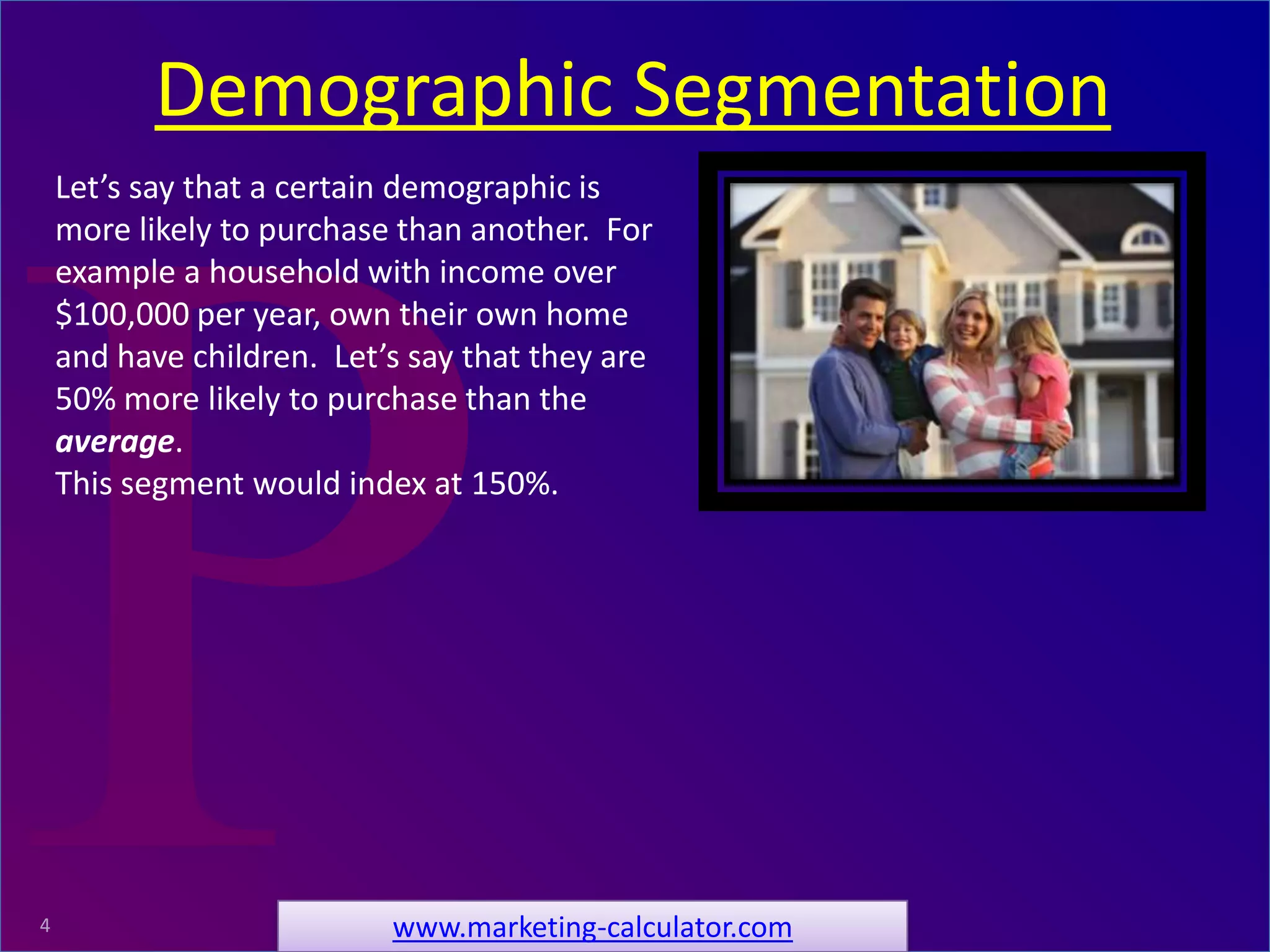 ProRelevant Marketing Solutions4
Let’s say that a certain demographic is
more likely to purchase than another. For
example a household with income over
$100,000 per year, own their own home
and have children. Let’s say that they are
50% more likely to purchase than the
average.
This segment would index at 150%.
Demographic Segmentation
www.marketing-calculator.com
 