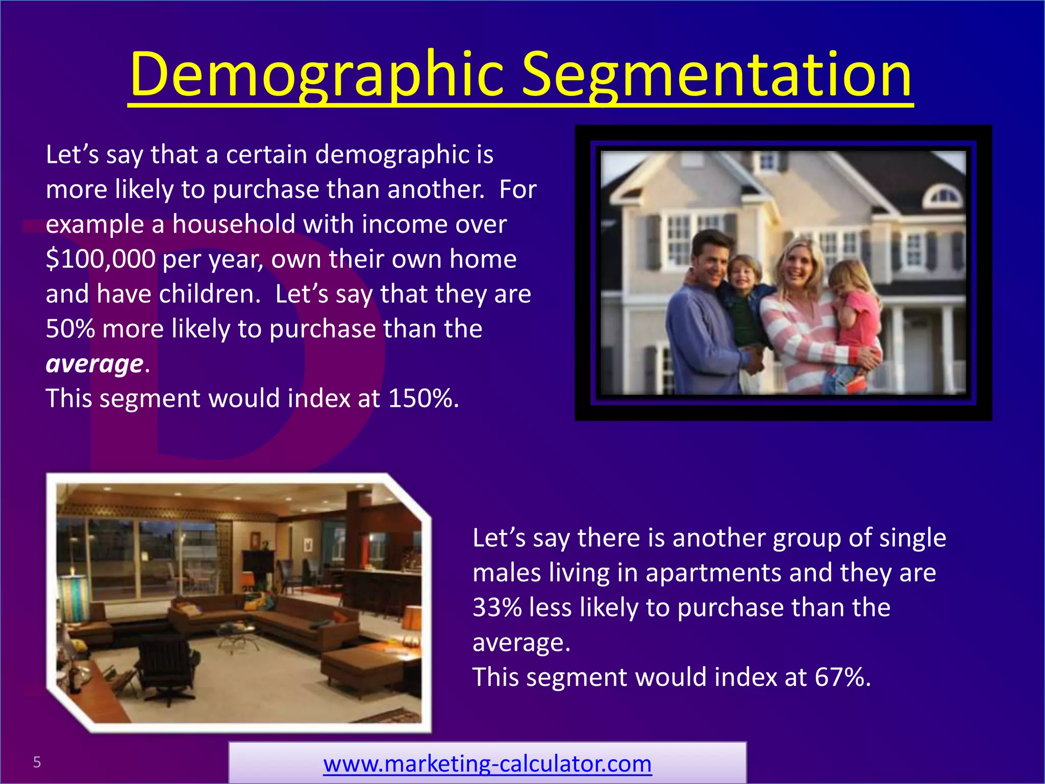 ProRelevant Marketing Solutions5
Let’s say there is another group of single
males living in apartments and they are
33% less likely to purchase than the
average.
This segment would index at 67%.
Demographic Segmentation
www.marketing-calculator.com
Let’s say that a certain demographic is
more likely to purchase than another. For
example a household with income over
$100,000 per year, own their own home
and have children. Let’s say that they are
50% more likely to purchase than the
average.
This segment would index at 150%.
 