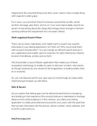 happened is the essential thing since they never need to miss a single thing 
with regards to dating app. 
 
For a case, you can inform them if someone viewed their profile, sends 
another message, jabs them, and so on. Your users dependably need to be 
aware of everything about the things that intrigue them and get a moment 
warning without the requirement for a browser refresh. 
 
Well-organized Search Filters 
 
There can be many individuals, who might want to search any specific 
individual on your dating application. Isn’t that so? Why not provide them 
with a search functionality? You can include an efficient search feature in 
your application and enable users to searches for right matches by interest, 
location, friendliness, photos and so forth. 
 
We should take a case of Badoo application that makes use of facial 
recognition technology to enable its users to discover a match, who seems 
as though anybody by any stretch of the imagination, including celebs, their 
ex or anybody. 
 
So, you can likewise permit your app users to look through an impeccable 
match and get hooked-up with them. 
 
Safe & Secure 
 
As you realize that dating apps can be demonstrated both an energizing 
and startling in the meantime if the security feature is maintained a strategic 
distance from while building it. In this manner, you make your dating 
application is totally protected and secured for your users with the goal that 
their private information like the picture, phone number, name, address, and 
so forth is safe with you. 
 
http://howzuapp.com/ 
 