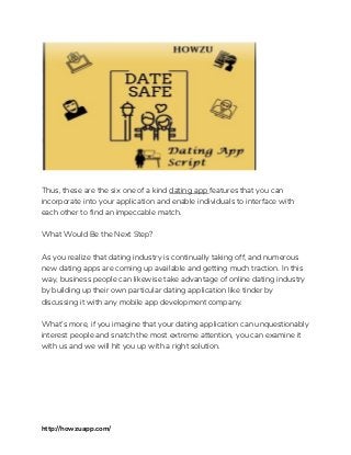  
 
Thus, these are the six one of a kind ​dating app ​features that you can 
incorporate into your application and enable individuals to interface with 
each other to find an impeccable match. 
 
What Would Be the Next Step? 
 
As you realize that dating industry is continually taking off, and numerous 
new dating apps are coming up available and getting much traction. In this 
way, business people can likewise take advantage of online dating industry 
by building up their own particular dating application like tinder by 
discussing it with any mobile app development company. 
 
What’s more, if you imagine that your dating application can unquestionably 
interest people and snatch the most extreme attention, you can examine it 
with us and we will hit you up with a right solution. 
 
 
 
http://howzuapp.com/ 
 