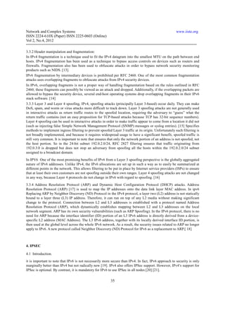 Network and Complex Systems                                                                             www.iiste.org
ISSN 2224-610X (Paper) ISSN 2225-0603 (Online)
Vol 2, No.4, 2012

3.3.2 Header manipulation and fragmentation:
In IPv4 fragmentation is a technique used to fit the IPv4 datagram into the smallest MTU on the path between end
hosts. IPv4 fragmentation has been used as a technique to bypass access controls on devices such as routers and
firewalls. Fragmentation also has been used to obfuscate attacks in order to bypass network security monitoring
products such as NIDS. [13].
IPv6 fragmentation by intermediary devices is prohibited per RFC 2460. One of the most common fragmentation
attacks uses overlapping fragments to obfuscate attacks from IPv4 security devices.
In IPv6, overlapping fragments is not a proper way of handling fragmentation based on the rules outlined in RFC
2460; these fragments can possibly be viewed as an attack and dropped. Additionally, if the overlapping packets are
allowed to bypass the security device, several end-host operating systems drop overlapping fragments in their IPv6
stack software. [14]
3.3.3 Layer 3 and Layer 4 spoofing, IPv4, spoofing attacks (principally Layer 3-based) occur daily. They can make
DoS, spam, and worm or virus attacks more difficult to track down. Layer 3 spoofing attacks are not generally used
in interactive attacks as return traffic routes to the spoofed location, requiring the adversary to “guess” what the
return traffic contains (not an easy proposition for TCP-based attacks because TCP has 32-bit sequence numbers).
Layer 4 spoofing can be used in interactive attacks in order to make traffic appear to come from a location it did not
(such as injecting false Simple Network Management Protocol (SNMP) messages or syslog entries). [15] Specifies
methods to implement ingress filtering to prevent spoofed Layer 3 traffic at its origin. Unfortunately such filtering is
not broadly implemented, and because it requires widespread usage to have a significant benefit, spoofed traffic is
still very common. It is important to note that ensures that only the network portion of an address is not spoofed, not
the host portion. So in the 24-bit subnet 192.0.2.0/24, RFC 2827 filtering ensures that traffic originating from
192.0.3.0 is dropped but does not stop an adversary from spoofing all the hosts within the 192.0.2.0/24 subnet
assigned to a broadcast domain.
In IPV6 One of the most promising benefits of IPv6 from a Layer 3 spoofing perspective is the globally aggregated
nature of IPv6 addresses. Unlike IPv4, the IPv6 allocations are set up in such a way as to easily be summarized at
different points in the network. This allows filtering to be put in place by Internet service providers (ISPs) to ensure
that at least their own customers are not spoofing outside their own ranges. Layer 4 spoofing attacks are not changed
in any way, because Layer 4 protocols do not change in IPv6 with regard to spoofing. [16]
3.3.4 Address Resolution Protocol (ARP) and Dynamic Host Configuration Protocol (DHCP) attacks. Address
Resolution Protocol (ARP) [17] is used to map the IP addresses onto the data link layer MAC address. In ipv6
Replacing ARP by Neighbor Discovery (ND) Protocol in the IPv4 protocol, a layer two (L2) address is not statically
bound to a layer three (L3) IP address. Therefore, it can run on top of any L2 media without making significant
change to the protocol. Connection between L2 and L3 addresses is established with a protocol named Address
Resolution Protocol (ARP), which dynamically establishes mapping between L2 and L3 addresses on the local
network segment. ARP has its own security vulnerabilities (such as ARP Spoofing). In the IPv6 protocol, there is no
need for ARP because the interface identifier (ID) portion of an L3 IPv6 address is directly derived from a device-
specific L2 address (MAC Address). The L3 IPv6 address, together with its locally derived interface ID portion, is
then used at the global level across the whole IPv6 network. As a result, the security issues related to ARP no longer
apply to IPv6. A new protocol called Neighbor Discovery (ND) Protocol for IPv6 as a replacement to ARP.[ 18]



4. IPSEC

4.1 Introduction.
it is important to note that IPv6 is not necessarily more secure than IPv4. In fact, IPv6 approach to security is only
marginally better than IPv4 but not radically new [19]. IPv4 also offers IPSec support. However, IPv4’s support for
IPSec is optional. By contrast, it is mandatory for IPv6 to use IPSec in all nodes [20] [21].

                                                          35
 