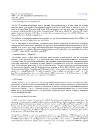 Network and Complex Systems                                                                              www.iiste.org
ISSN 2224-610X (Paper) ISSN 2225-0603 (Online)
Vol 2, No.4, 2012

4.2 Header manipulation and fragmentation

The AH [22] provides connectionless integrity and data origin authentication for IP data grams, and provides
protection against replay attacks. AH provides authentication for as much of the IP header as possible, as well as for
upper level protocol data. However, some IP header fields may change en route and so the value of these fields upon
receipt may not be predictable by the sender. Consequently, such fields are not afforded AH protection. AH may be
applied alone, in combination with ESP, or in a nested fashion using tunnel mode. AH and ESP [23] headers are
being modified along the following guidelines:
The AH format is substantially changing to accommodate new and stronger authentication algorithms (HMAC) [24]
that support prevention of packet replay and cancellation.
The ESP specification is only marginally changing to achieve a better orthogonally with algorithms, to simplify
application of different encryption algorithms. The net benefit of these changes will be that more security will be
available at the network level; hence, applications will be able to concentrate on different security aspects, such as
authorizations and no repudiation. The authentication header prevents IP packets from being tampered or altered. In a
typical IPv4 packet, the AH is part of the payload. [25].

4.3 Encrypted Security Payload (ESP)
The Encrypted Security Payload, which is one of the general extension headers defined in IPv6, The ESP header
provides a variety of security services for IP. ESP may be applied alone or in a combination with AH. Alternatively,
with tunnel mode, ESP can provide confidentiality, non-repudiation, connectionless integrity, replay protection and
traffic- flow confidentiality .it consists of an integer number of 32-bit blocks, with the first one containing the SPI to
select the SA to be used in decrypting all other blocks in the packet. The exact format of the encrypted part depends
on the encryption algorithm used. The default encryption technique in IPv6 is DES-CBC[26], which is the DES
algorithm applied in Cipher Block Chaining (CBC) mode. DES is a private key encryption algorithm that is normally
applied to 64-bit data blocks with a 56-bit key (extended to 64 bits by adding one parity bit for each 7 bits of the
key). Various techniques have been proposed to apply the DES transformation to blocks bigger than 64 bits. The
CBC mode divides the data stream into a sequence of 64-bit blocks.

4.4 IKE protocol

The IKE protocol [27] is a sophisticated key exchange and management system, which is included in the IPSec
protocol suite to provide secure key distribution services between parties wishing to communicate over an un trusted
network. IKE is a hybrid protocol composed of features from the Internet Security Association and Key Management
Protocol (ISAKMP) [28], Oakley [29] and the Secure Key Exchange Mechanism (SKEME) [30]. IKE uses parts of
Oakley and SKEME in conjunction with ISAKMP to obtain authenticated keying material for security associations
such as AH and ESP for IPSec.

4.5 IPSec Security Associations (SAs)

An SA is an agreement between two parties on the methods they will employ to support secure communication. This
agreement is reached upon the completion of a negotiation phase that discerns the common features supported by the
potentially different implementations at each end. Security services are afforded to an IPSec SA using AH or ESP,
but not both. Therefore, if both AH and ESP protection is to be applied to a traffic stream, then two or more SAs
must be created in order to afford the desired protection. To secure typical, bi-directional communication between
two hosts or security gateways, two SAs are required; one in each direction, as SAs are uni-directional, there are two
types of security associations defined for IPSec:
Transport mode. A transport mode SA is an agreement between two hosts. In the case of ESP, a transport mode SA
provides security services only for higher layer protocols, not for the IP header or any extension headers preceding
the ESP header. In the case of AH, the protection is also extended to specific portions of the IP header and any
extension headers Tunnel mode. A tunnel mode security association is essentially a transport mode SA that is applied
                                                           36
 