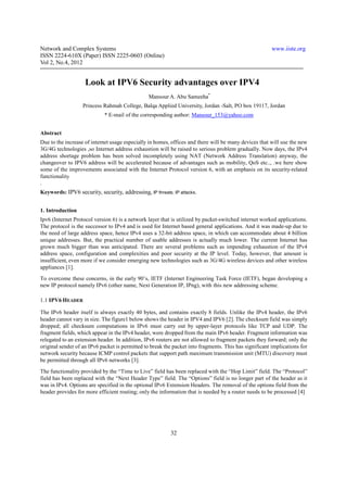 Network and Complex Systems                                                                            www.iiste.org
ISSN 2224-610X (Paper) ISSN 2225-0603 (Online)
Vol 2, No.4, 2012


                    Look at IPV6 Security advantages over IPV4
                                                Mansour A. Abu Sameeha*
                   Princess Rahmah College, Balqa Applied University, Jordan -Salt, PO box 19117, Jordan
                            * E-mail of the corresponding author: Mansour_153@yahoo.com


Abstract
Due to the increase of internet usage especially in homes, offices and there will be many devices that will use the new
3G/4G technologies ,so Internet address exhaustion will be raised to serious problem gradually. Now days, the IPv4
address shortage problem has been solved incompletely using NAT (Network Address Translation) anyway, the
changeover to IPV6 address will be accelerated because of advantages such as mobility, QoS etc.., .we here show
some of the improvements associated with the Internet Protocol version 6, with an emphasis on its security-related
functionality
.
Keywords: IPV6 security, security, addressing, IP threats; IP attacks.


1. Introduction
Ipv6 (Internet Protocol version 6) is a network layer that is utilized by packet-switched internet worked applications.
The protocol is the successor to IPv4 and is used for Internet based general applications. And it was made-up due to
the need of large address space, hence IPv4 uses a 32-bit address space, in which can accommodate about 4 billion
unique addresses. But, the practical number of usable addresses is actually much lower. The current Internet has
grown much bigger than was anticipated. There are several problems such as impending exhaustion of the IPv4
address space, configuration and complexities and poor security at the IP level. Today, however, that amount is
insufficient, even more if we consider emerging new technologies such as 3G/4G wireless devices and other wireless
appliances [1].
To overcome these concerns, in the early 90’s, IETF (Internet Engineering Task Force (IETF), began developing a
new IP protocol namely IPv6 (other name, Next Generation IP, IPng), with this new addressing scheme.

1.1 IPV6 HEADER

The IPv6 header itself is always exactly 40 bytes, and contains exactly 8 fields. Unlike the IPv4 header, the IPv6
header cannot vary in size. The figure1 below shows the header in IPV4 and IPV6 [2]. The checksum field was simply
dropped; all checksum computations in IPv6 must carry out by upper-layer protocols like TCP and UDP. The
fragment fields, which appear in the IPv4 header, were dropped from the main IPv6 header. Fragment information was
relegated to an extension header. In addition, IPv6 routers are not allowed to fragment packets they forward; only the
original sender of an IPv6 packet is permitted to break the packet into fragments. This has significant implications for
network security because ICMP control packets that support path maximum transmission unit (MTU) discovery must
be permitted through all IPv6 networks [3].
The functionality provided by the “Time to Live” field has been replaced with the “Hop Limit” field. The “Protocol”
field has been replaced with the “Next Header Type” field. The “Options” field is no longer part of the header as it
was in IPv4. Options are specified in the optional IPv6 Extension Headers. The removal of the options field from the
header provides for more efficient routing; only the information that is needed by a router needs to be processed [4]




                                                          32
 